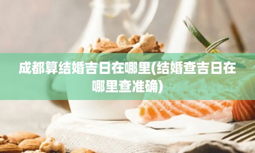 成都算结婚吉日在哪里(结婚查吉日在哪里查准确)