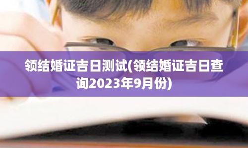 领结婚证吉日测试(领结婚证吉日查询2023年9月份)