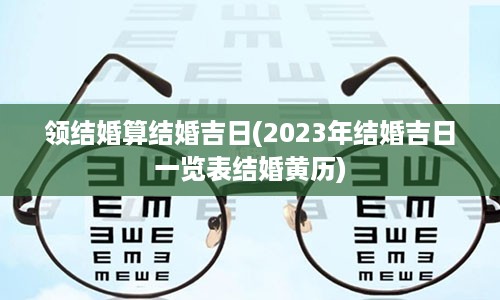 领结婚算结婚吉日(2023年结婚吉日一览表结婚黄历)