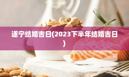 遂宁结婚吉日(2023下半年结婚吉日)