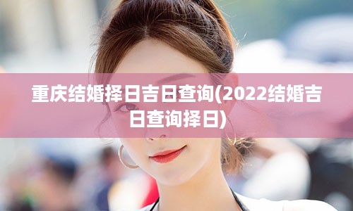 重庆结婚择日吉日查询(2022结婚吉日查询择日)