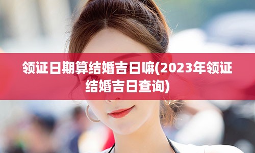 领证日期算结婚吉日嘛(2023年领证结婚吉日查询)