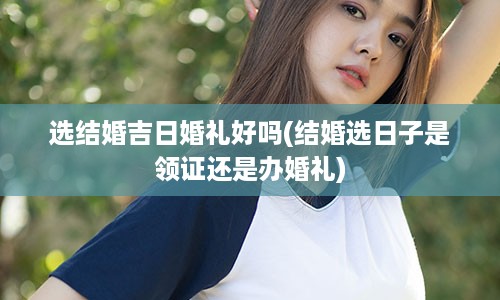 选结婚吉日婚礼好吗(结婚选日子是领证还是办婚礼)