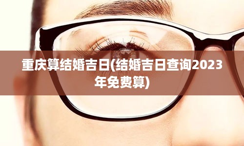 重庆算结婚吉日(结婚吉日查询2023年免费算)