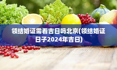 领结婚证需看吉日吗北京(领结婚证日子2024年吉日)