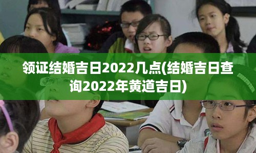 领证结婚吉日2022几点(结婚吉日查询2022年黄道吉日)