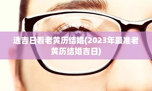 选吉日看老黄历结婚(2023年最准老黄历结婚吉日)