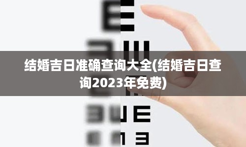 结婚吉日准确查询大全(结婚吉日查询2023年免费)