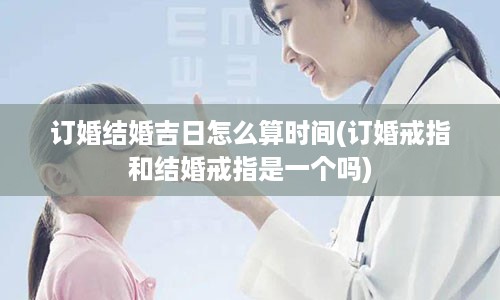 订婚结婚吉日怎么算时间(订婚戒指和结婚戒指是一个吗)