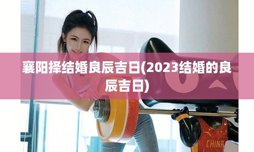 襄阳择结婚良辰吉日(2023结婚的良辰吉日)