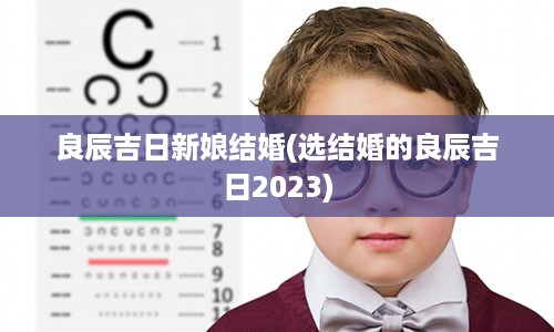 良辰吉日新娘结婚(选结婚的良辰吉日2023)