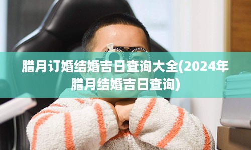 腊月订婚结婚吉日查询大全(2024年腊月结婚吉日查询)