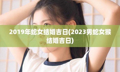 2019年蛇女结婚吉日(2023男蛇女猴结婚吉日)