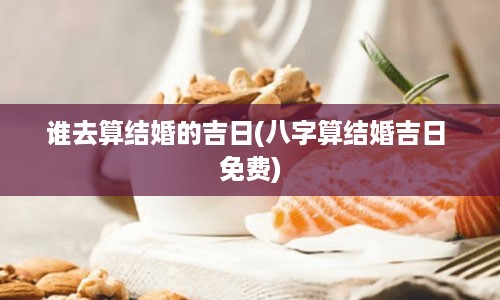 谁去算结婚的吉日(八字算结婚吉日 免费)