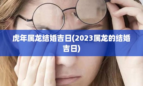 虎年属龙结婚吉日(2023属龙的结婚吉日)