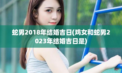 蛇男2018年结婚吉日(鸡女和蛇男2023年结婚吉日是)