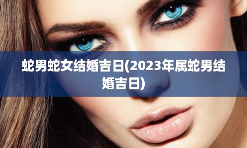 蛇男蛇女结婚吉日(2023年属蛇男结婚吉日)