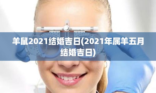 羊鼠2021结婚吉日(2021年属羊五月结婚吉日)