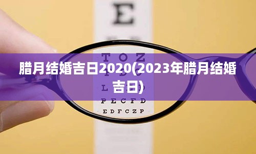 腊月结婚吉日2020(2023年腊月结婚吉日)