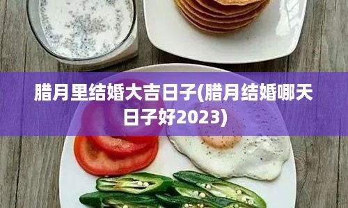 腊月里结婚大吉日子(腊月结婚哪天日子好2023)