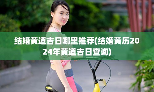 结婚黄道吉日哪里推荐(结婚黄历2024年黄道吉日查询)