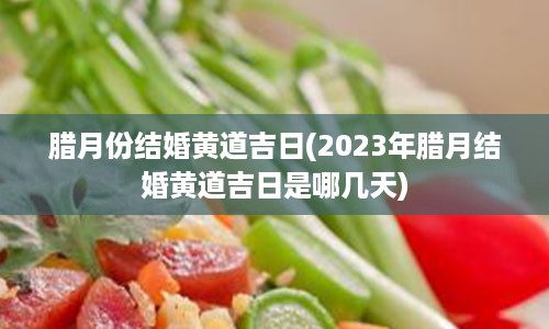 腊月份结婚黄道吉日(2023年腊月结婚黄道吉日是哪几天)