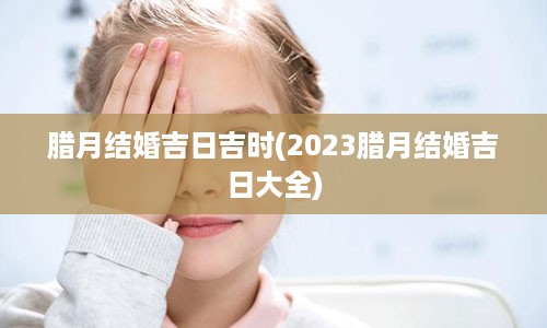 腊月结婚吉日吉时(2023腊月结婚吉日大全)