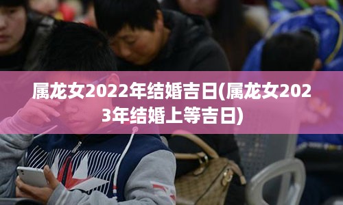 属龙女2022年结婚吉日(属龙女2023年结婚上等吉日)