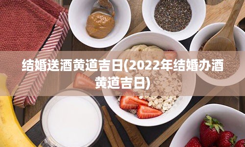 结婚送酒黄道吉日(2022年结婚办酒黄道吉日)