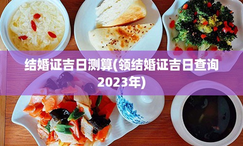 结婚证吉日测算(领结婚证吉日查询2023年)