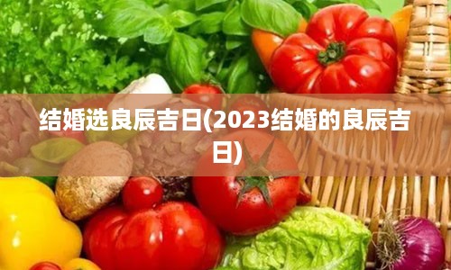 结婚选良辰吉日(2023结婚的良辰吉日)