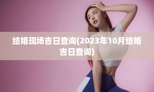 结婚现场吉日查询(2023年10月结婚吉日查询)