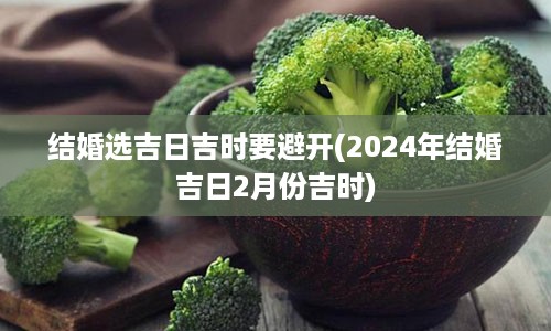 结婚选吉日吉时要避开(2024年结婚吉日2月份吉时)