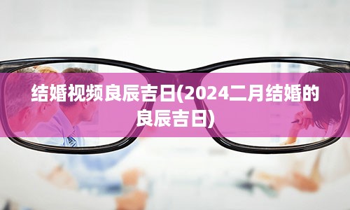 结婚视频良辰吉日(2024二月结婚的良辰吉日)