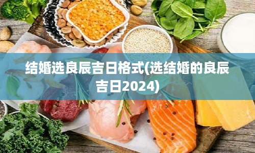 结婚选良辰吉日格式(选结婚的良辰吉日2024)