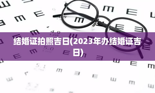 结婚证拍照吉日(2023年办结婚证吉日)