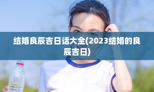 结婚良辰吉日话大全(2023结婚的良辰吉日)