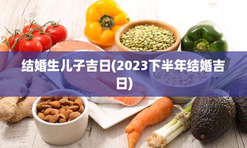 结婚生儿子吉日(2023下半年结婚吉日)