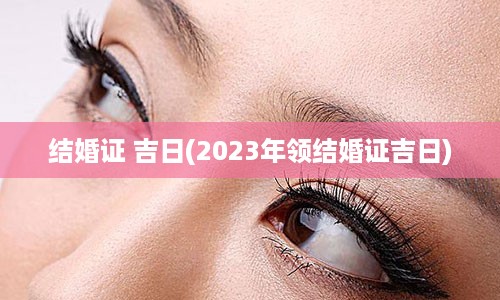 结婚证 吉日(2023年领结婚证吉日)