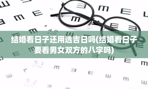 结婚看日子还用选吉日吗(结婚看日子要看男女双方的八字吗)