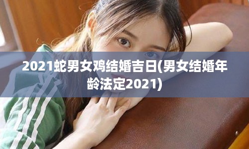 2021蛇男女鸡结婚吉日(男女结婚年龄法定2021)