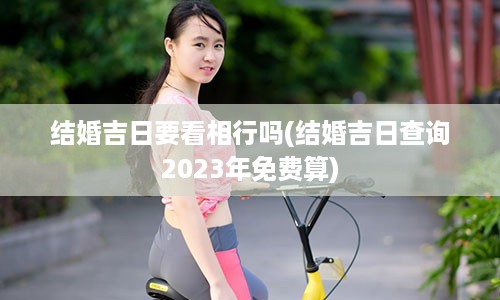 结婚吉日要看相行吗(结婚吉日查询2023年免费算)