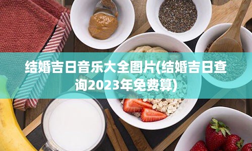 结婚吉日音乐大全图片(结婚吉日查询2023年免费算)