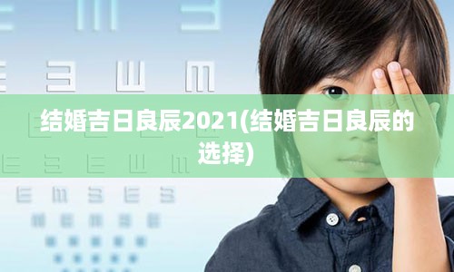 结婚吉日良辰2021(结婚吉日良辰的选择)