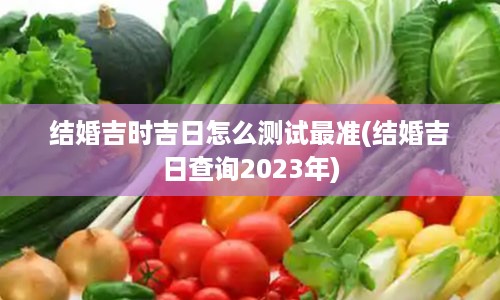 结婚吉时吉日怎么测试最准(结婚吉日查询2023年)