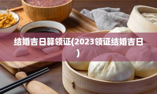 结婚吉日算领证(2023领证结婚吉日)