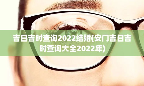 吉日吉时查询2022结婚(安门吉日吉时查询大全2022年)