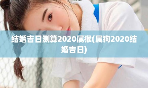 结婚吉日测算2020属猴(属狗2020结婚吉日)