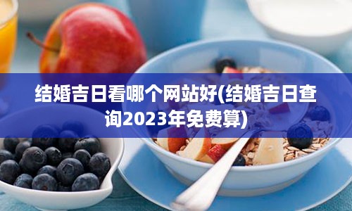 结婚吉日看哪个网站好(结婚吉日查询2023年免费算)