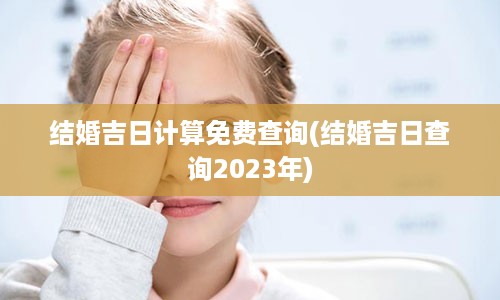 结婚吉日计算免费查询(结婚吉日查询2023年)